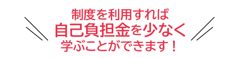 制度を利用すれば自己負担金を少なく学ぶことができます！